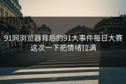 91网浏览器背后的91大事件每日大赛这次一下把情绪拉满
