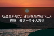 明星黑料曝光：那段视频的细节让人震撼，关键一步令人震惊