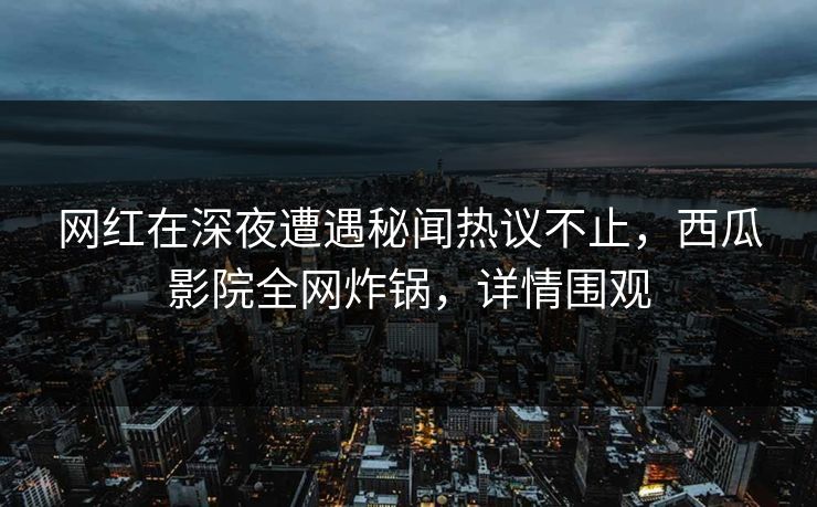网红在深夜遭遇秘闻热议不止，西瓜影院全网炸锅，详情围观