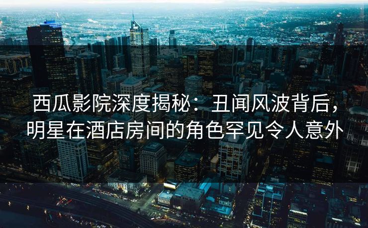 西瓜影院深度揭秘：丑闻风波背后，明星在酒店房间的角色罕见令人意外