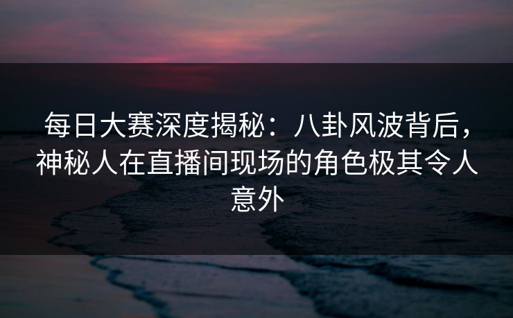 每日大赛深度揭秘：八卦风波背后，神秘人在直播间现场的角色极其令人意外