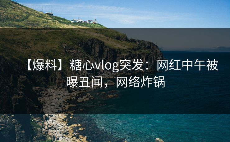 【爆料】糖心vlog突发：网红中午被曝丑闻，网络炸锅