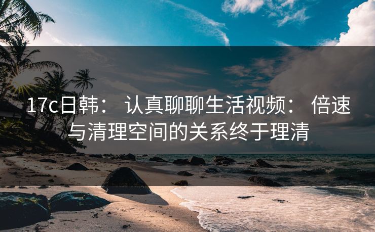 17c日韩： 认真聊聊生活视频： 倍速与清理空间的关系终于理清