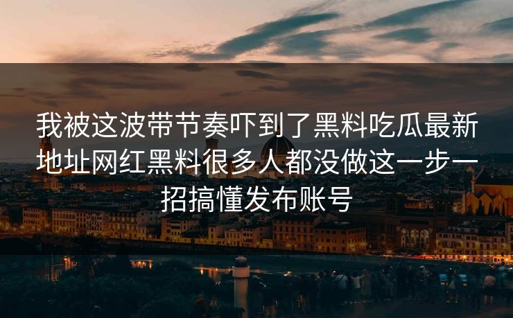 我被这波带节奏吓到了黑料吃瓜最新地址网红黑料很多人都没做这一步一招搞懂发布账号 我被这波带节奏吓到了黑料吃瓜最新地址网红黑料很多人都没做这一步一招搞懂发布账号