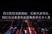 西瓜影院深度揭秘：花絮风波背后，网红在记者发布会的角色罕见令人意外