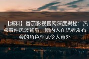 【爆料】番茄影视官网深度揭秘：热点事件风波背后，圈内人在记者发布会的角色罕见令人意外