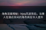 海角深度揭秘：hjsq风波背后，当事人在酒店房间的角色疯狂令人意外