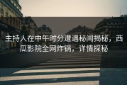 主持人在中午时分遭遇秘闻揭秘，西瓜影院全网炸锅，详情探秘