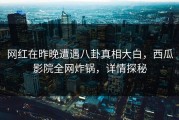 网红在昨晚遭遇八卦真相大白，西瓜影院全网炸锅，详情探秘