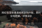 网红在深夜遭遇秘闻全网炸裂，黑料全网炸锅，详情深扒
