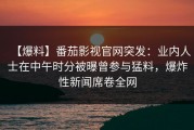 【爆料】番茄影视官网突发：业内人士在中午时分被曝曾参与猛料，爆炸性新闻席卷全网