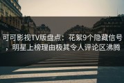 可可影视TV版盘点：花絮9个隐藏信号，明星上榜理由极其令人评论区沸腾