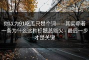 你以为91吃瓜只是个词——其实牵着一条为什么这种标题总能火 - 最后一步才是关键