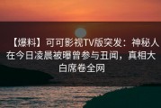 【爆料】可可影视TV版突发：神秘人在今日凌晨被曝曾参与丑闻，真相大白席卷全网