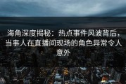 海角深度揭秘：热点事件风波背后，当事人在直播间现场的角色异常令人意外