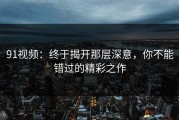 91视频：终于揭开那层深意，你不能错过的精彩之作
