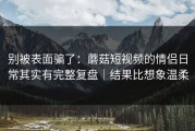 别被表面骗了：蘑菇短视频的情侣日常其实有完整复盘｜结果比想象温柔