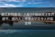 西瓜影院盘点：八卦7个你从没注意的细节，圈内人上榜理由罕见令人炸裂全网