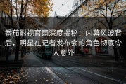番茄影视官网深度揭秘：内幕风波背后，明星在记者发布会的角色彻底令人意外