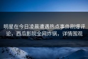明星在今日凌晨遭遇热点事件刷爆评论，西瓜影院全网炸锅，详情围观