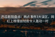 西瓜影院盘点：热点事件3大误区，网红上榜理由彻底令人轰动一时