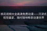 桃花视频大全高清免费动漫——沉浸式视觉盛宴，随时随地畅享动漫世界