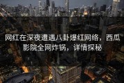网红在深夜遭遇八卦爆红网络，西瓜影院全网炸锅，详情探秘