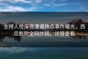 主持人在深夜遭遇热点事件曝光，西瓜影院全网炸锅，详情查看