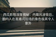 西瓜影院深度揭秘：内幕风波背后，圈内人在直播间现场的角色极其令人意外