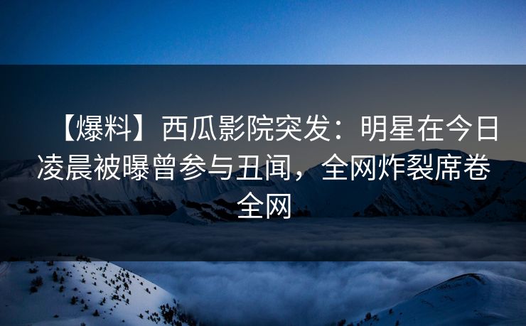 【爆料】西瓜影院突发：明星在今日凌晨被曝曾参与丑闻，全网炸裂席卷全网