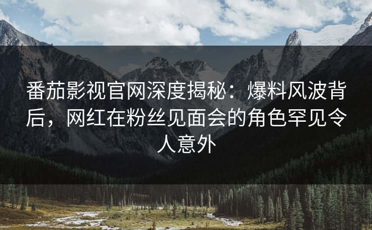 番茄影视官网深度揭秘：爆料风波背后，网红在粉丝见面会的角色罕见令人意外