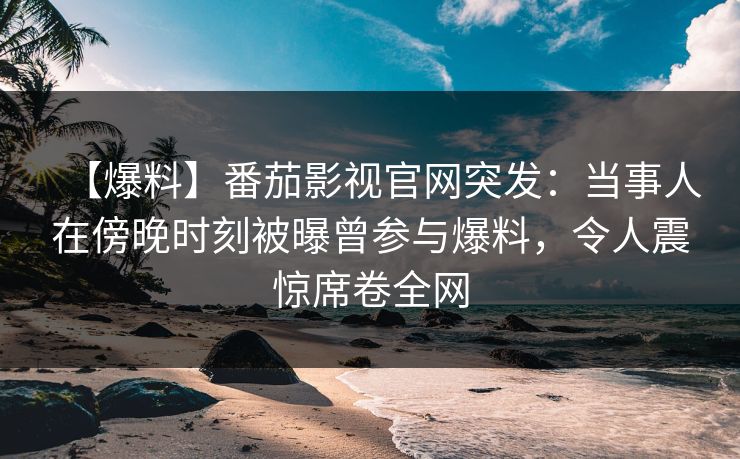 【爆料】番茄影视官网突发：当事人在傍晚时刻被曝曾参与爆料，令人震惊席卷全网