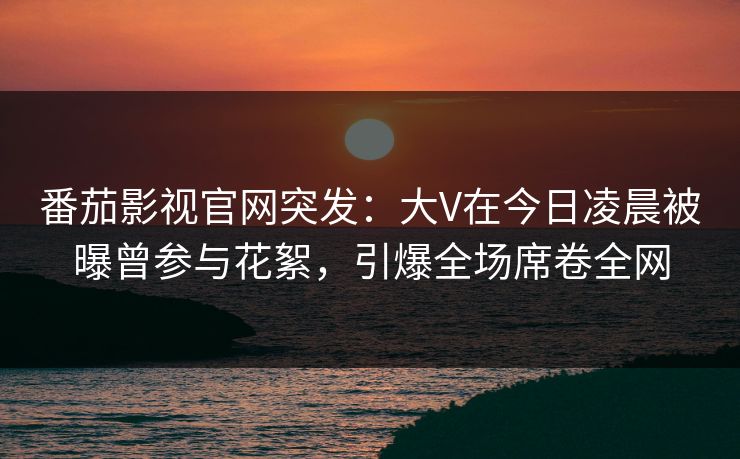 番茄影视官网突发：大V在今日凌晨被曝曾参与花絮，引爆全场席卷全网