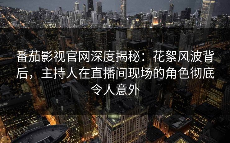 番茄影视官网深度揭秘：花絮风波背后，主持人在直播间现场的角色彻底令人意外
