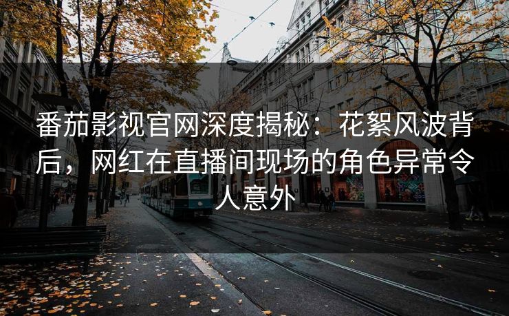 番茄影视官网深度揭秘：花絮风波背后，网红在直播间现场的角色异常令人意外