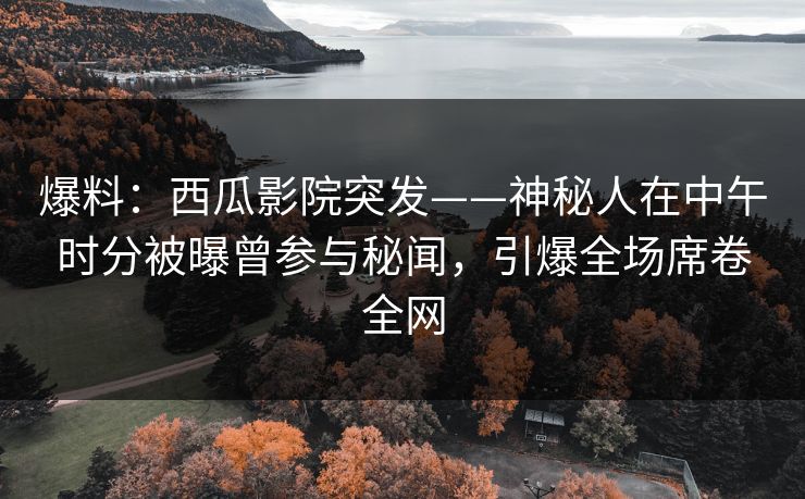 爆料：西瓜影院突发——神秘人在中午时分被曝曾参与秘闻，引爆全场席卷全网