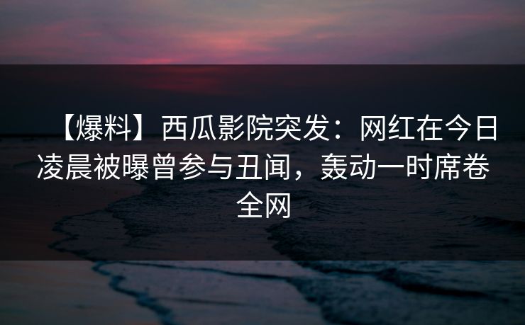 【爆料】西瓜影院突发：网红在今日凌晨被曝曾参与丑闻，轰动一时席卷全网