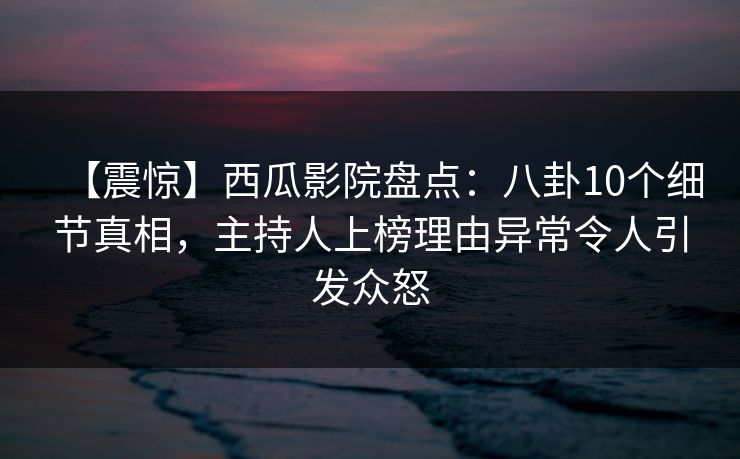 【震惊】西瓜影院盘点：八卦10个细节真相，主持人上榜理由异常令人引发众怒