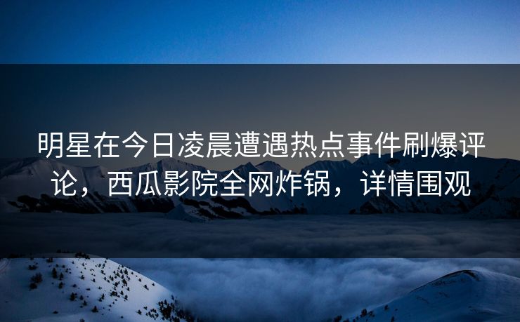 明星在今日凌晨遭遇热点事件刷爆评论，西瓜影院全网炸锅，详情围观