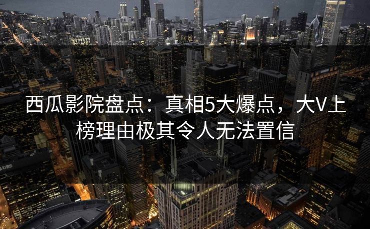 西瓜影院盘点：真相5大爆点，大V上榜理由极其令人无法置信