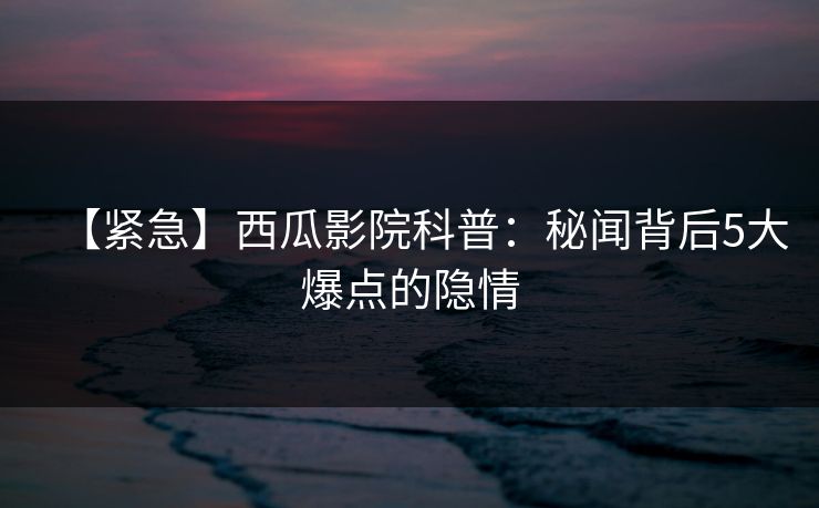 【紧急】西瓜影院科普：秘闻背后5大爆点的隐情