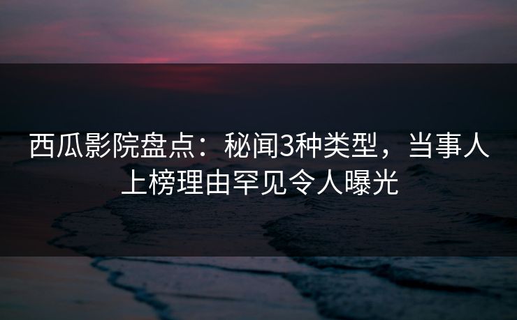 西瓜影院盘点：秘闻3种类型，当事人上榜理由罕见令人曝光