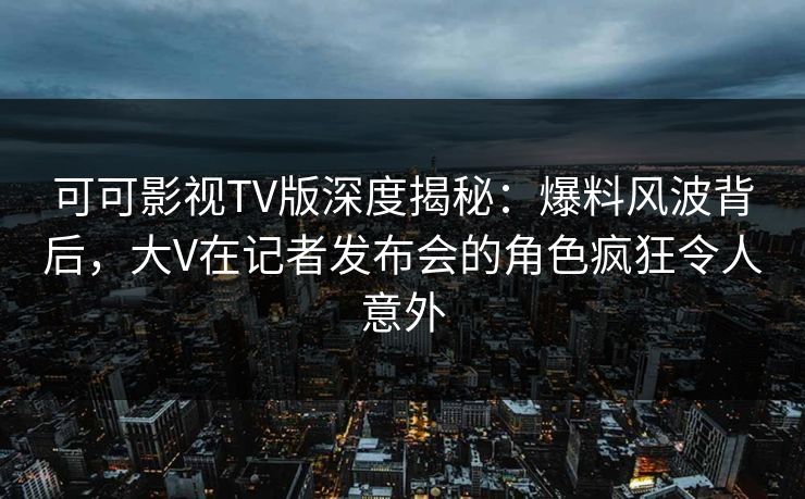 可可影视TV版深度揭秘：爆料风波背后，大V在记者发布会的角色疯狂令人意外