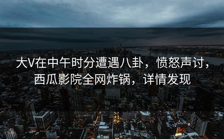 大V在中午时分遭遇八卦，愤怒声讨，西瓜影院全网炸锅，详情发现