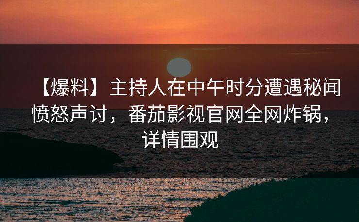 【爆料】主持人在中午时分遭遇秘闻愤怒声讨，番茄影视官网全网炸锅，详情围观