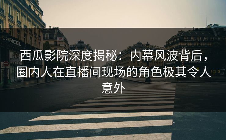 西瓜影院深度揭秘：内幕风波背后，圈内人在直播间现场的角色极其令人意外