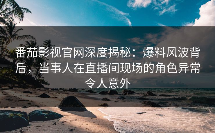 番茄影视官网深度揭秘：爆料风波背后，当事人在直播间现场的角色异常令人意外
