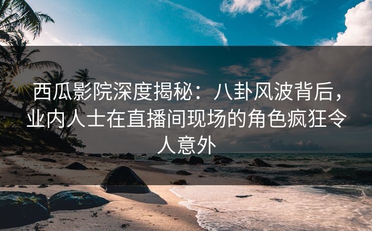 西瓜影院深度揭秘：八卦风波背后，业内人士在直播间现场的角色疯狂令人意外