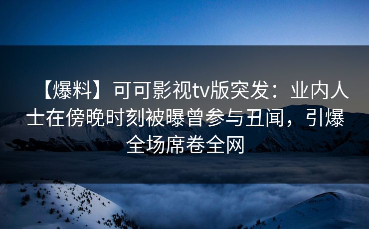 【爆料】可可影视tv版突发：业内人士在傍晚时刻被曝曾参与丑闻，引爆全场席卷全网