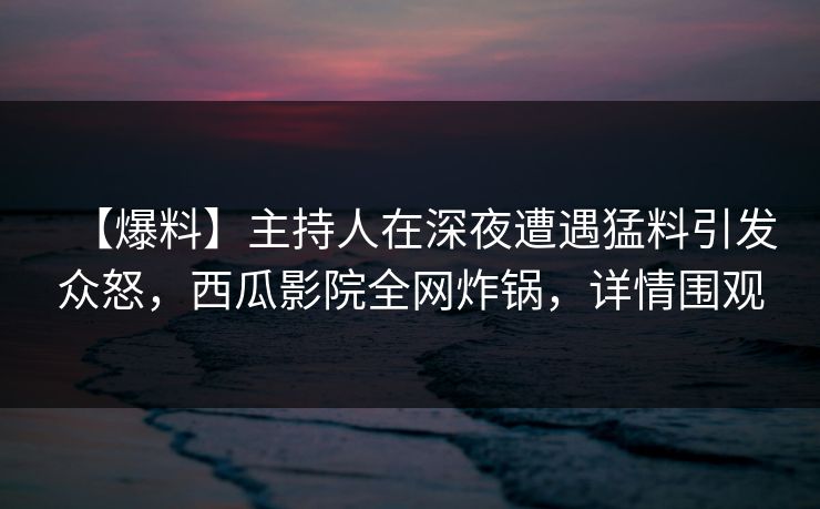 【爆料】主持人在深夜遭遇猛料引发众怒，西瓜影院全网炸锅，详情围观